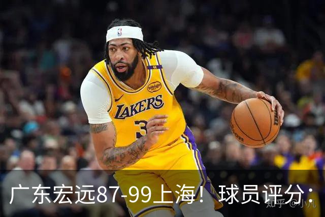 广东宏远87-99上海！球员评分：2人满分，2人良好，4人不合格